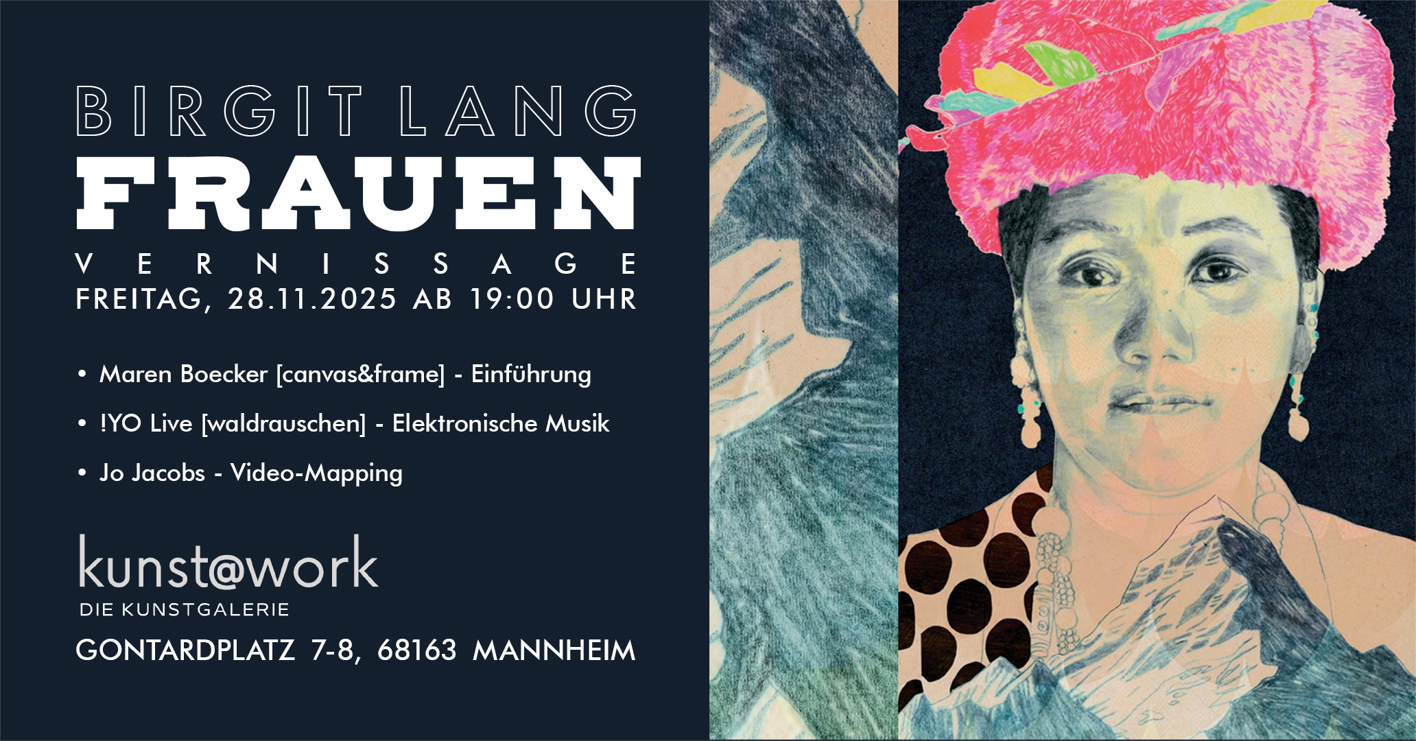 Birgit Lang „FRAUEN“   FR, 28.11.25 ab 19 Uhr 
Vernissage mit Musik & Videokunst von Jo Jacobs 
kunst@work Galerie, Gontardplatz 7-8, 68163 Mannheim Birgit Lang „FRAUEN“   FR, 28.11.25 ab 19 Uhr 
Vernissage mit Musik & Videokunst von Jo Jacobs 
kunst@work Galerie, Gontardplatz 7-8, 68163 Mannheim