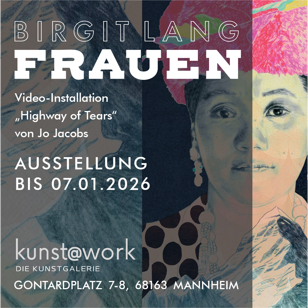 Birgit Lang „FRAUEN“ AUSSTELLUNG BIS 07.01.2026 Kunstdrucke in limitierter Auflage, handsigniert
Video-Installation „Highway of Tears“ von Jo Jacobs
kunst@work Galerie, Gontardplatz 7-8, 68163 Mannheim Birgit Lang „FRAUEN“ AUSSTELLUNG BIS 07.01.2026 Kunstdrucke in limitierter Auflage, handsigniert
Video-Installation „Highway of Tears“ von Jo Jacobs
kunst@work Galerie, Gontardplatz 7-8, 68163 Mannheim